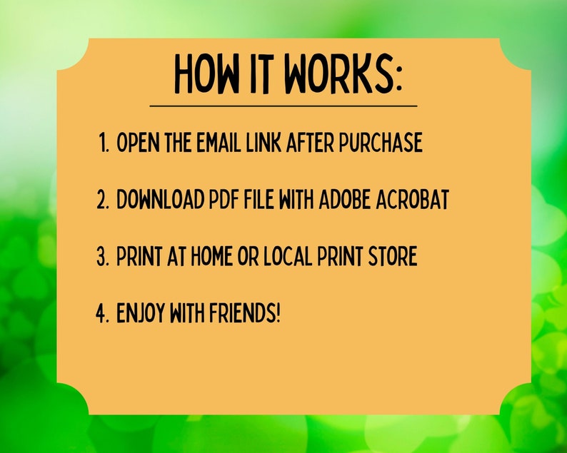 May include: A yellow rectangle with rounded corners and black text on a green background. The text reads "HOW IT WORKS:" followed by a numbered list of instructions: 1. OPEN THE EMAIL LINK AFTER PURCHASE, 2. DOWNLOAD PDF FILE WITH ADOBE ACROBAT, 3. PRINT AT HOME OR LOCAL PRINT STORE, 4. ENJOY WITH FRIENDS!