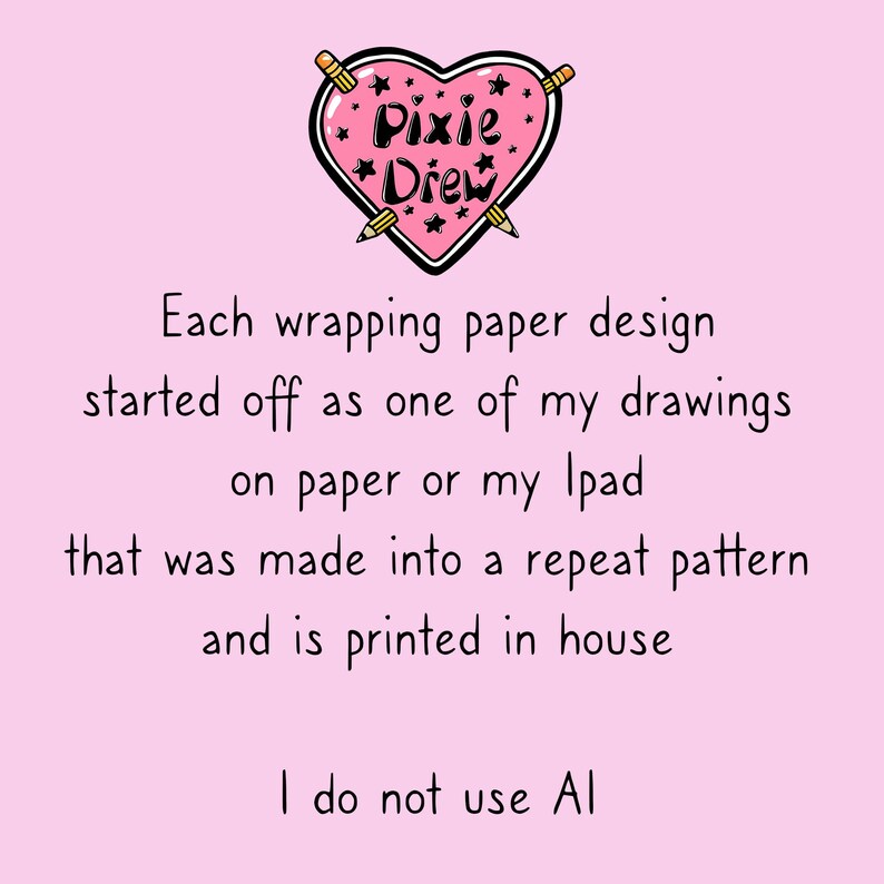 May include: Pink heart-shaped logo with the text "Pixie Drew" inside. The logo is surrounded by two pencils crossed over each other. The text below the logo reads "Each wrapping paper design started off as one of my drawings on paper or my Ipad that was made into a repeat pattern and is printed in house. I do not use AI."