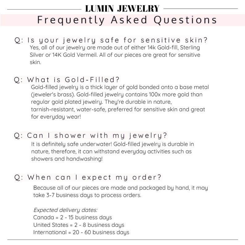 Puede incluir: Preguntas frecuentes sobre el cuidado y el env&iacute;o de joyas. &iquest;Las joyas son seguras para pieles sensibles? &iquest;Qu&eacute; es el oro relleno? &iquest;Puedo ducharme con mis joyas? &iquest;Cu&aacute;ndo puedo esperar mi pedido? Fechas de entrega estimadas: Canad&aacute; = 2-15 d&iacute;as h&aacute;biles, Estados Unidos = 2-8 d&iacute;as h&aacute;biles, Internacional = 20-60 d&iacute;as h&aacute;biles.