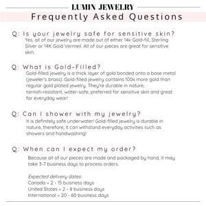 May include: Frequently Asked Questions about jewelry care and shipping.  Is jewelry safe for sensitive skin? What is gold-filled? Can I shower with my jewelry? When can I expect my order?  Expected delivery dates: Canada = 2-15 business days, United States = 2-8 business days, International = 20-60 business days.