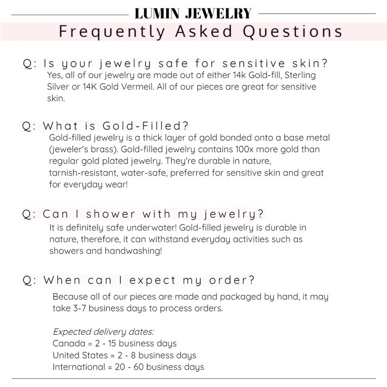 May include: Frequently Asked Questions about jewelry care and shipping.  Is jewelry safe for sensitive skin? What is gold-filled? Can I shower with my jewelry? When can I expect my order?  Expected delivery dates: Canada = 2-15 business days, United States = 2-8 business days, International = 20-60 business days.