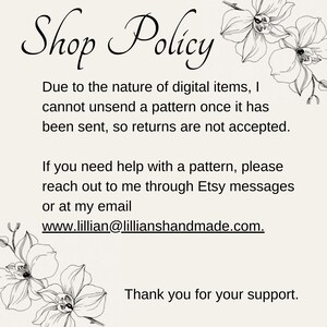 May include: Shop Policy text with floral illustrations. Due to the nature of digital items, I cannot unsend a pattern once it has been sent, so returns are not accepted. If you need help with a pattern, please reach out to me through Etsy messages or at my email www.lillian@lillianshandmade.com. Thank you for your support.