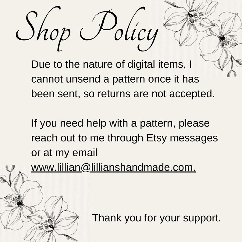 May include: Shop Policy text with floral illustrations. Due to the nature of digital items, I cannot unsend a pattern once it has been sent, so returns are not accepted. If you need help with a pattern, please reach out to me through Etsy messages or at my email www.lillian@lillianshandmade.com. Thank you for your support.