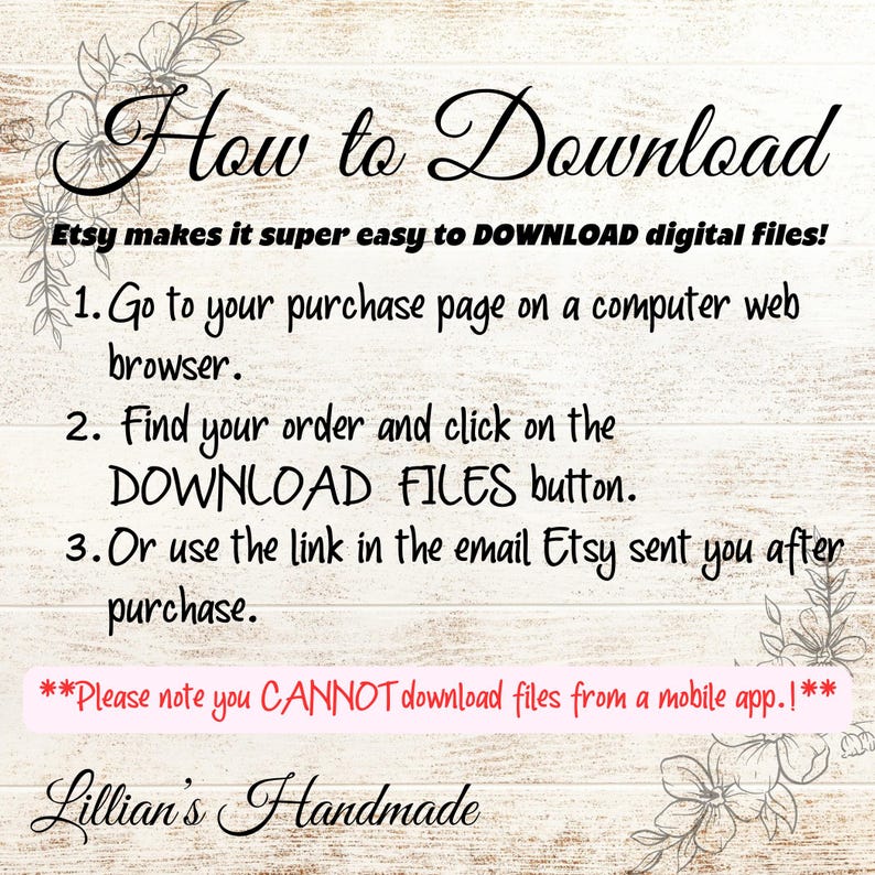 Puede incluir: Texto sobre un fondo de madera con instrucciones sobre c&oacute;mo descargar archivos digitales de Etsy. El texto dice: "How to Download Etsy makes it super easy to DOWNLOAD digital files! 1. Go to your purchase page on a computer web browser. 2. Find your order and click on the DOWNLOAD FILES button. 3. Or use the link in the email Etsy sent you after purchase. **Please note you CANNOT download files from a mobile app.!** Lillian's Handmade"