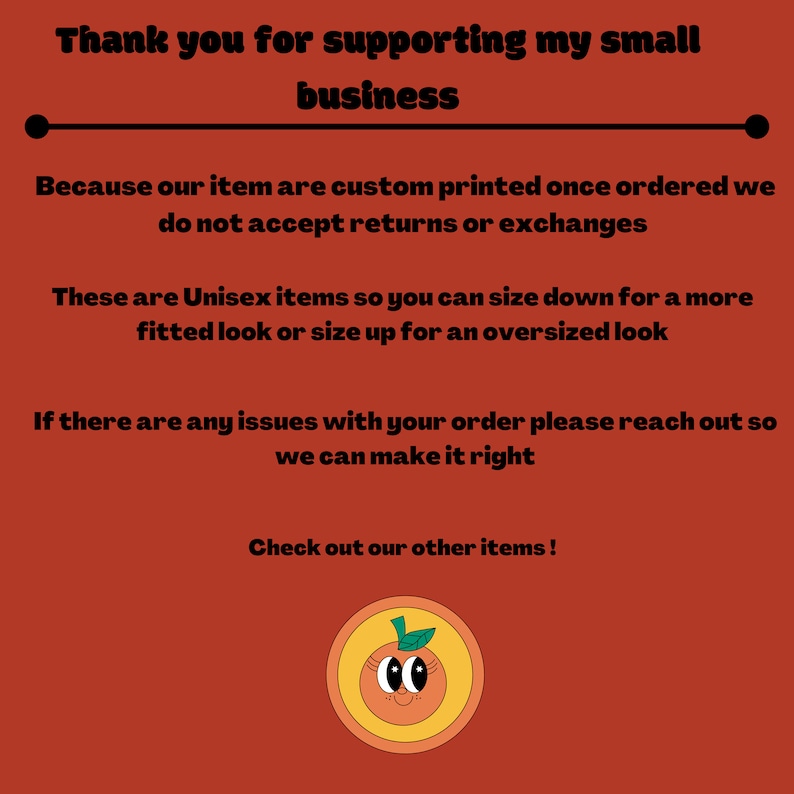 May include: Thank you for supporting my small business. Because our items are custom printed once ordered, we do not accept returns or exchanges. These are unisex items so you can size down for a more fitted look or size up for an oversized look. If there are any issues with your order, please reach out so we can make it right. Check out our other items! Illustration of a smiling orange with a green leaf on top.
