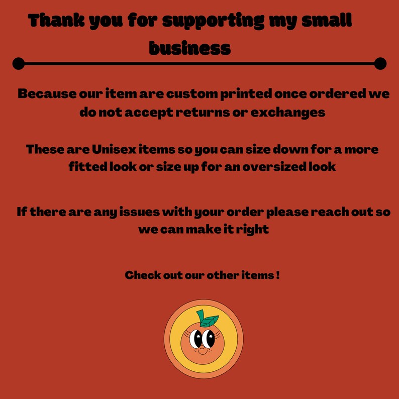 May include: Thank you for supporting my small business. Because our items are custom printed once ordered, we do not accept returns or exchanges. These are unisex items so you can size down for a more fitted look or size up for an oversized look. If there are any issues with your order, please reach out so we can make it right. Check out our other items! Illustration of a smiling orange with a green leaf on top.