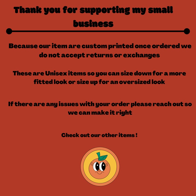 May include: Thank you for supporting my small business. Because our items are custom printed once ordered, we do not accept returns or exchanges. These are unisex items so you can size down for a more fitted look or size up for an oversized look. If there are any issues with your order, please reach out so we can make it right. Check out our other items! Illustration of a smiling orange with a green leaf on top.