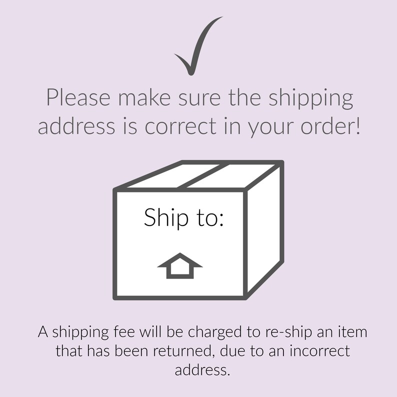 May include: A black and white illustration of a box with the text "Ship to:" and a house icon. The text "Please make sure the shipping address is correct in your order!" is above the box. The text "A shipping fee will be charged to re-ship an item that has been returned, due to an incorrect address." is below the box.