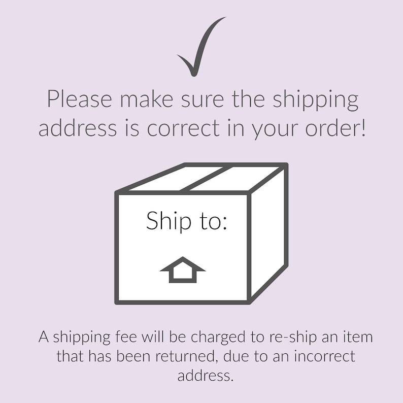 May include: A black and white illustration of a box with the text "Ship to:" and a house icon. The text "Please make sure the shipping address is correct in your order!" is above the box. The text "A shipping fee will be charged to re-ship an item that has been returned, due to an incorrect address." is below the box.