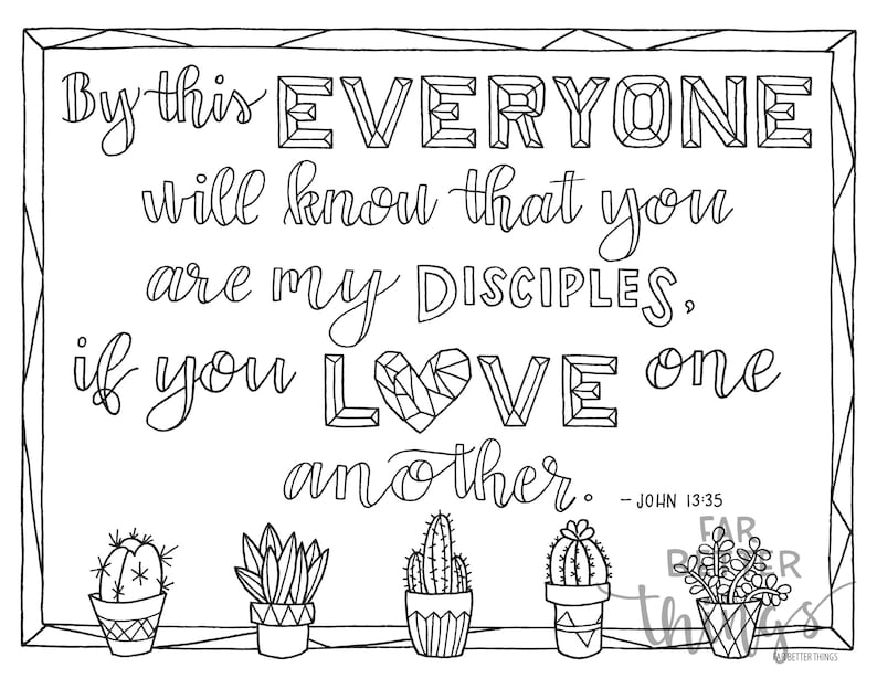 May include: Black and white printable coloring page with a quote from the Bible, John 13:35, "By this everyone will know that you are my disciples, if you love one another." The quote is surrounded by a geometric frame and there are four cactus plants at the bottom of the page.