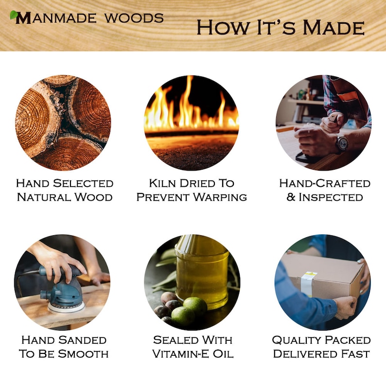 May include: A six-step process for making wooden products, including hand-selected natural wood, kiln drying to prevent warping, hand-crafting and inspecting, hand sanding to be smooth, sealing with vitamin-E oil, and quality packing for fast delivery.
