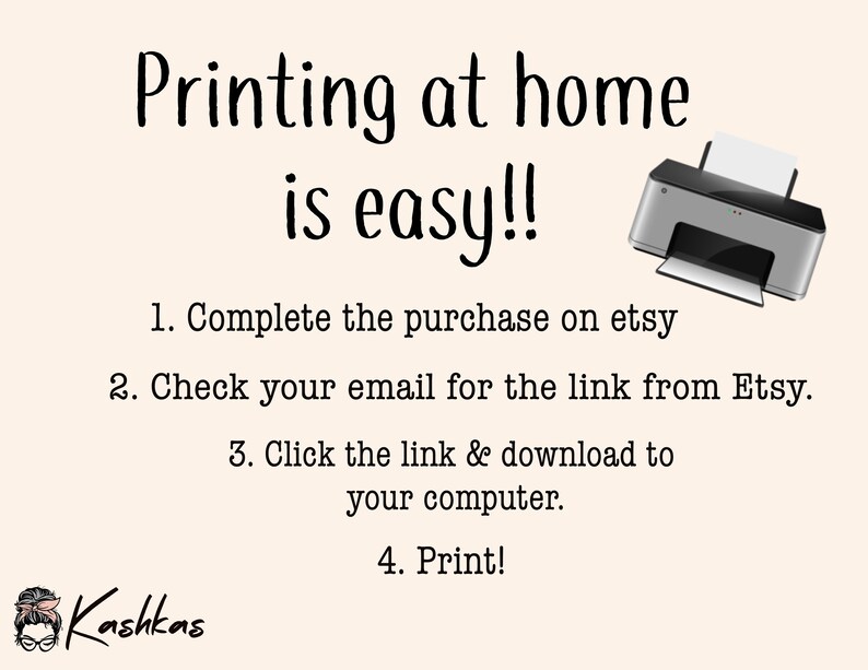 May include: A graphic with a printer and text that reads "Printing at home is easy!!" with instructions on how to print a digital download: 1. Complete the purchase on Etsy. 2. Check your email for the link from Etsy. 3. Click the link & download to your computer. 4. Print! The graphic also includes the name "Kashkas".