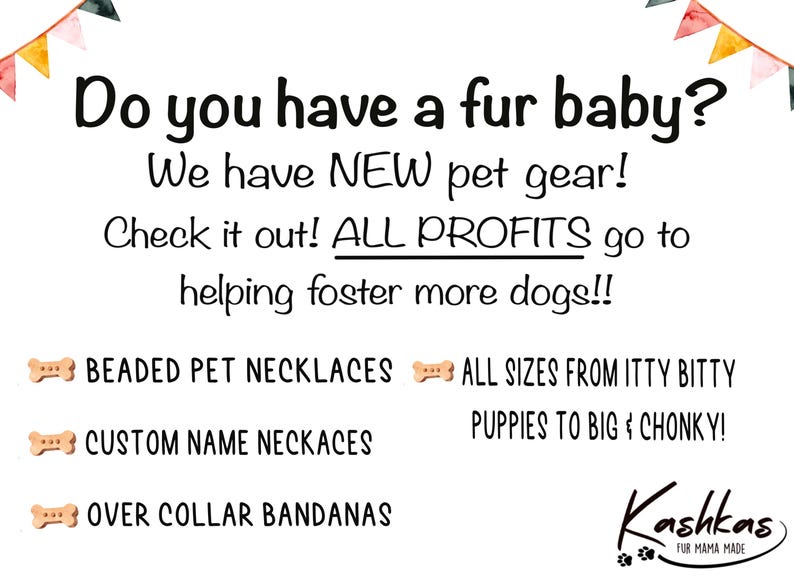 May include: A white background with a colorful banner at the top. The text "Do you have a fur baby?" is in black. The text "We have NEW pet gear!" is in black. The text "Check it out! ALL PROFITS go to helping foster more dogs!!" is in black. The text "BEADED PET NECKLACES" is in black. The text "ALL SIZES FROM ITTY BITTY PUPPIES TO BIG & CHONKY!" is in black. The text "CUSTOM NAME NECKACES" is in black. The text "OVER COLLAR BANDANAS" is in black. The text "Kashkas FUR MAMA MADE" is in black.