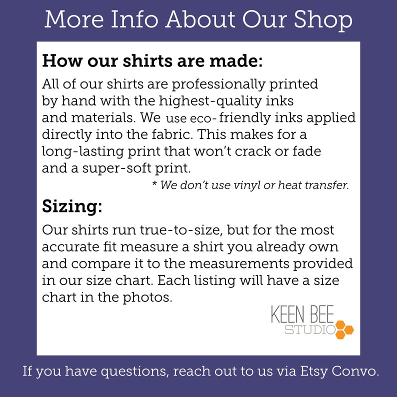 May include: A white informational graphic on a dark purple background with the text: More Info About Our Shop, How our shirts are made: All of our shirts are professionally printed by hand with the highest-quality inks and materials. We use eco-friendly inks applied directly into the fabric. This makes for a long-lasting print that won't crack or fade and a super-soft print. * We don't use vinyl or heat transfer. Sizing: Our shirts run true-to-size, but for the most accurate fit measure a shirt you already own and compare it to the measurements provided in our size chart. Each listing will have a size chart in the photos. KEEN BEE STUDIO. If you have questions, reach out to us via Etsy Convo.