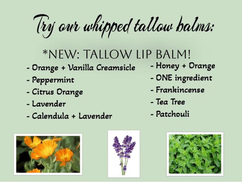 May include: A green background with the text "Try our whipped tallow balms: *NEW: TALLOW LIP BALM!"  The text lists different flavors of lip balm, including Orange + Vanilla Creamsicle, Peppermint, Citrus Orange, Lavender, Calendula + Lavender, Honey + Orange, ONE ingredient, Frankincense, Tea Tree, and Patchouli.  The image also includes three photos of plants: a yellow flower, a purple flower, and a green plant.