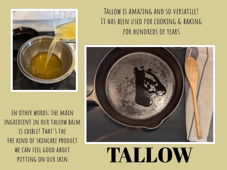May include: A close-up of a cast iron skillet with a small amount of melted yellow tallow in the bottom. The text "TALLOW" is written in large, bold letters below the skillet. The text "TALLOW IS AMAZING AND SO VERSATILE! IT HAS BEEN USED FOR COOKING & BAKING FOR HUNDREDS OF YEARS." is written above the skillet. The text "IN OTHER WORDS: THE MAIN INGREDIENT IN OUR TALLOW BALM IS EDIBLE! THAT'S THE KIND OF SKINCARE PRODUCT WE CAN FEEL GOOD ABOUT PUTTING ON OUR SKIN." is written below the skillet.