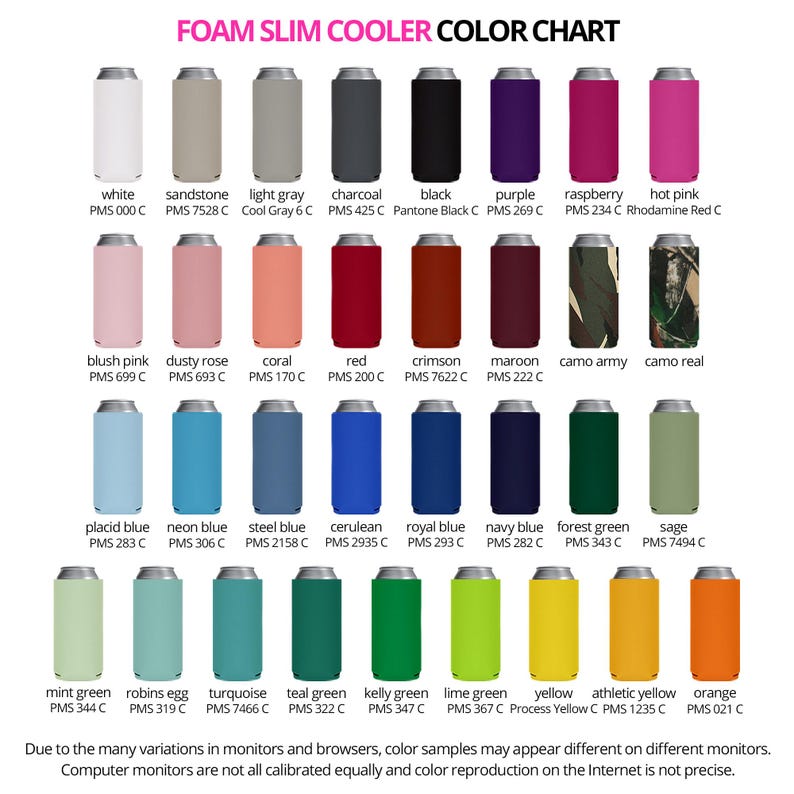 May include: Foam slim cooler color chart showing different color options for the cooler. The colors include white, sandstone, light gray, charcoal, black, purple, raspberry, hot pink, blush pink, dusty rose, coral, red, crimson, maroon, camo army, camo real, placid blue, neon blue, steel blue, cerulean, royal blue, navy blue, forest green, sage, mint green, robins egg, turquoise, teal green, kelly green, lime green, yellow, athletic yellow, and orange. The text on the chart reads 'Foam Slim Cooler Color Chart' and 'Due to the many variations in monitors and browsers, color samples may appear different on different monitors. Computer monitors are not all calibrated equally and color reproduction on the Internet is not precise.'
