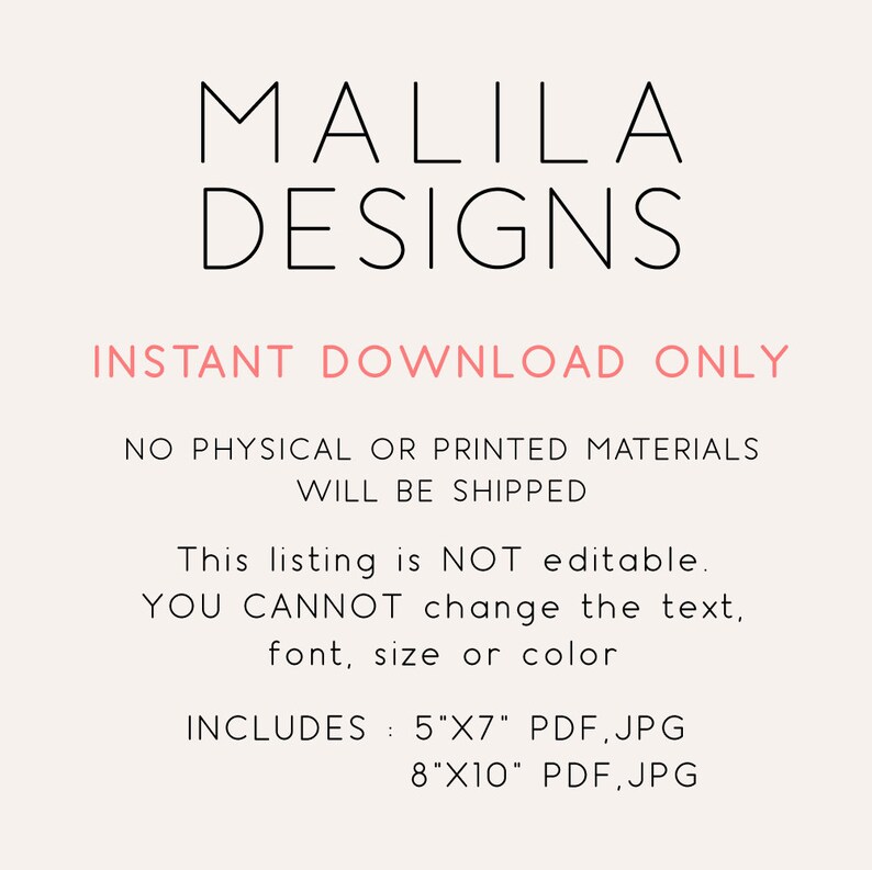 May include: A digital download graphic design listing for printable wall art. The listing includes two sizes: 5x7 inches and 8x10 inches. The text on the image reads "MALILA DESIGNS INSTANT DOWNLOAD ONLY NO PHYSICAL OR PRINTED MATERIALS WILL BE SHIPPED This listing is NOT editable. YOU CANNOT change the text, font, size or color INCLUDES: 5"X7" PDF, JPG 8"X10" PDF, JPG"