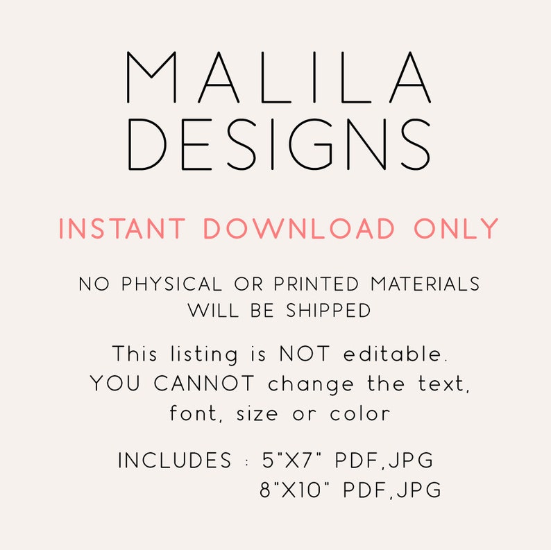 May include: A digital download graphic design listing for printable wall art. The listing includes two sizes: 5x7 inches and 8x10 inches. The text on the image reads "MALILA DESIGNS INSTANT DOWNLOAD ONLY NO PHYSICAL OR PRINTED MATERIALS WILL BE SHIPPED This listing is NOT editable. YOU CANNOT change the text, font, size or color INCLUDES: 5"X7" PDF, JPG 8"X10" PDF, JPG"