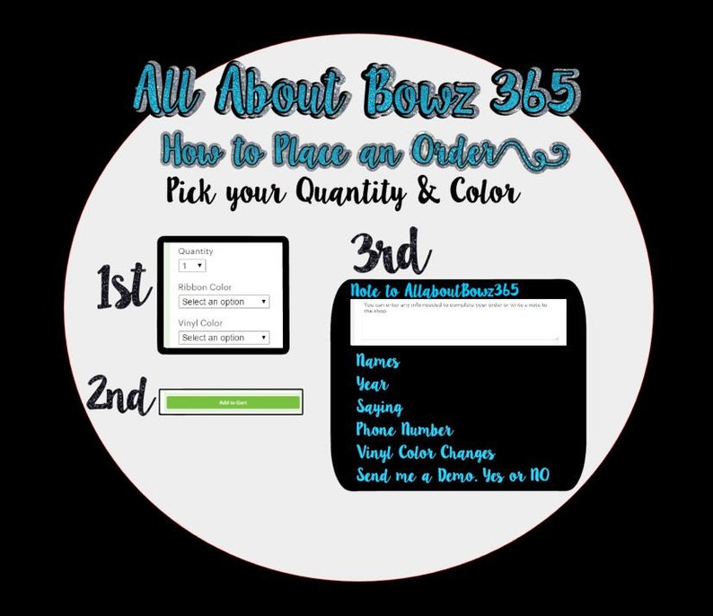 May include: A white circle with the text "All About Bowz 365" in blue and black. The text "How to Place an Order" is in blue and black. The text "Pick your Quantity & Colour" is in blue and black. The text "1st", "2nd", and "3rd" are in blue and black. A white box with the text "Quantity", "Ribbon Colour", "Select an option", "Vinyl Colour", and "Select an option" is in black. A green button with the text "Add to Cart" is in white. A white box with the text "Note to AllaboutBowz365" is in black. The text "Names", "Year", "Saying", "Phone Number", "Vinyl Colour Changes", and "Send me a Demo. Yes or No" is in black.