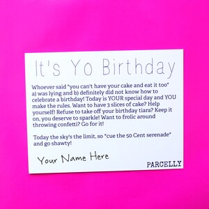 May include: White card with a pink background. The card has a birthday message that says "It's Yo Birthday" and includes the text "Whoever said "you can't have your cake and eat it too" a) was lying and b) definitely did not know how to celebrate a birthday! Today is YOUR special day and YOU make the rules. Want to have 3 slices of cake? Help yourself! Refuse to take off your birthday tiara? Keep it on, you deserve to sparkle! Want to frolic around throwing confetti? Go for it! Today the sky's the limit, so *cue the 50 Cent serenade* and go shawty!" The card also has the text "Your Name Here" and "PARCELLY".