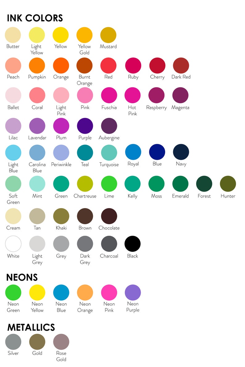 May include: A chart of ink colors with names for each color, including butter, light yellow, yellow gold, mustard, peach, pumpkin, orange, burnt orange, red, ruby, cherry, dark red, ballet, coral, light pink, pink, fuschia, hot pink, raspberry, magenta, lilac, lavendar, plum, purple, aubergine, light blue, carolina blue, periwinkle, teal, turquoise, royal blue, blue, navy, soft green, mint, green, chartreuse, lime, kelly, moss, emerald, forest, hunter, cream, tan, khaki, brown, chocolate, white, light grey, grey, dark grey, charcoal, black.  The chart also includes a section for neon colors and metallic colors.