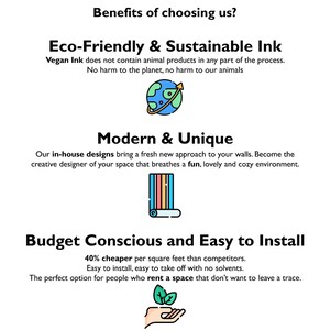 May include: Benefits of choosing us: Eco-Friendly & Sustainable Ink, Modern & Unique, Budget Conscious and Easy to Install.  Vegan Ink does not contain animal products.  40% cheaper per square foot than competitors.  Easy to install, easy to take off with no solvents.  The perfect option for people who rent a space that don't want to leave a trace.