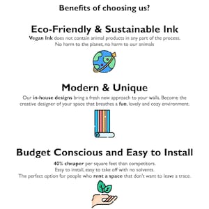 May include: Benefits of choosing us: Eco-Friendly & Sustainable Ink, Modern & Unique, Budget Conscious and Easy to Install.  Vegan Ink does not contain animal products.  40% cheaper per square foot than competitors.  Easy to install, easy to take off with no solvents.  The perfect option for people who rent a space that don't want to leave a trace.