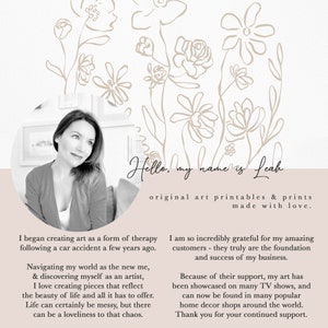 May include: A black and white photograph of a woman with a floral background. The text "Hello, my name is Leah" is written in cursive. The text "original art printables & prints made with love." is written below the name. The text "I began creating art as a form of therapy following a car accident a few years ago." is written on the left side of the image. The text "I am so incredibly grateful for my amazing customers - they truly are the foundation and success of my business." is written on the right side of the image. The text "Because of their support, my art has been showcased on many TV shows, and can now be found in many popular home decor shops around the world. Thank you for your continued support." is written below the previous text.