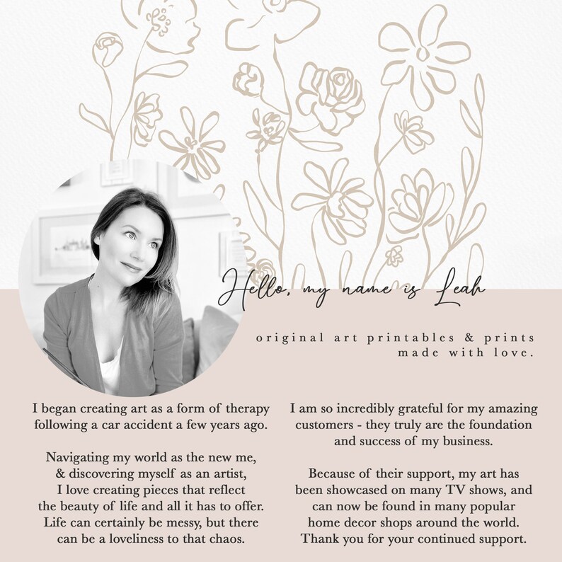 May include: A black and white photograph of a woman with a floral background. The text "Hello, my name is Leah" is written in cursive. The text "original art printables & prints made with love." is written below the name. The text "I began creating art as a form of therapy following a car accident a few years ago." is written on the left side of the image. The text "I am so incredibly grateful for my amazing customers - they truly are the foundation and success of my business." is written on the right side of the image. The text "Because of their support, my art has been showcased on many TV shows, and can now be found in many popular home decor shops around the world. Thank you for your continued support." is written below the previous text.