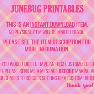 May include: Pink and yellow checkered background with text that reads "JUNEBUG PRINTABLES" in pink. The text "THIS IS AN INSTANT DOWNLOAD ITEM. NO PHYSICAL ITEM WILL BE MAILED TO YOU. PLEASE SEE THE ITEM DESCRIPTION FOR MORE INFORMATION." is in pink and black. The text "IF YOU WOULD LIKE TO HAVE AN ITEM CUSTOMIZED FOR YOU, PLEASE SEND ME A MESSAGE BEFORE MAKING ANY PURCHASES TO DISCUSS SETTING UP A CUSTOM ORDER. Thank you!" is in pink and black.