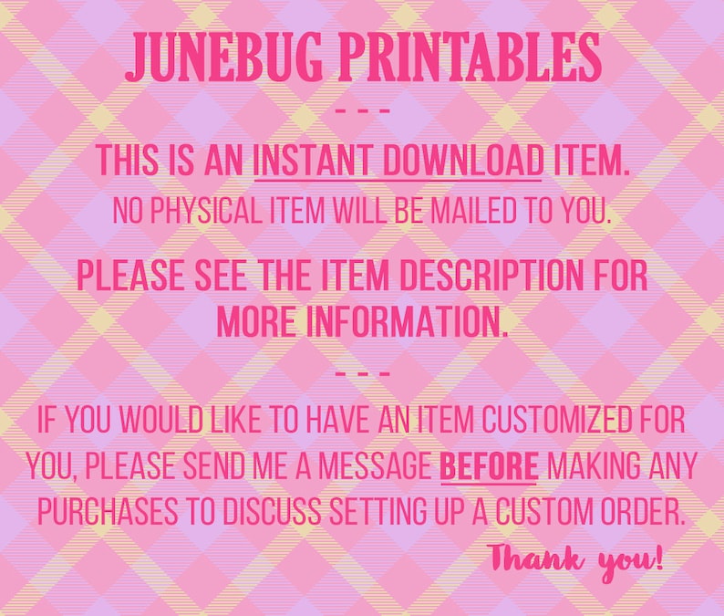 May include: Pink and yellow checkered background with text that reads "JUNEBUG PRINTABLES" in pink. The text "THIS IS AN INSTANT DOWNLOAD ITEM. NO PHYSICAL ITEM WILL BE MAILED TO YOU. PLEASE SEE THE ITEM DESCRIPTION FOR MORE INFORMATION." is in pink and black. The text "IF YOU WOULD LIKE TO HAVE AN ITEM CUSTOMIZED FOR YOU, PLEASE SEND ME A MESSAGE BEFORE MAKING ANY PURCHASES TO DISCUSS SETTING UP A CUSTOM ORDER. Thank you!" is in pink and black.