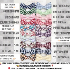 May include: A selection of bow ties in various colors and patterns, including gingham, plaid, and multi-plaid. The bow ties are arranged in two rows, with the names of each fabric choice listed below. The text "PLEASE SPECIFY YOUR FABRIC CHOICE AT PERSONALIZATION BY THE NAME I PROVIDED IN MY LISTING PHOTOS." is at the bottom of the image. The text "FIND FABRIC SWATCH LINK AT ITEM DESCRIPTION!" is also at the bottom of the image. The text "LOW IN STOCK FABRICS ONLY AVAILABLE FOR PRE-TIED BOW TIES AND HAIRBOWS" is at the bottom of the image.