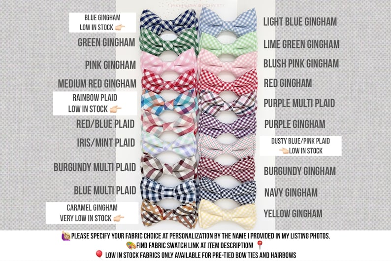 May include: A selection of bow ties in various colors and patterns, including gingham, plaid, and multi-plaid. The bow ties are arranged in two rows, with the names of each fabric choice listed below. The text "PLEASE SPECIFY YOUR FABRIC CHOICE AT PERSONALIZATION BY THE NAME I PROVIDED IN MY LISTING PHOTOS." is at the bottom of the image. The text "FIND FABRIC SWATCH LINK AT ITEM DESCRIPTION!" is also at the bottom of the image. The text "LOW IN STOCK FABRICS ONLY AVAILABLE FOR PRE-TIED BOW TIES AND HAIRBOWS" is at the bottom of the image.