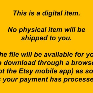 May include: Text on a yellow background that reads: "This is a digital item. No physical item will be shipped to you. The file will be available for you to download through a browser (not the Etsy mobile app) as soon as your payment has processed."