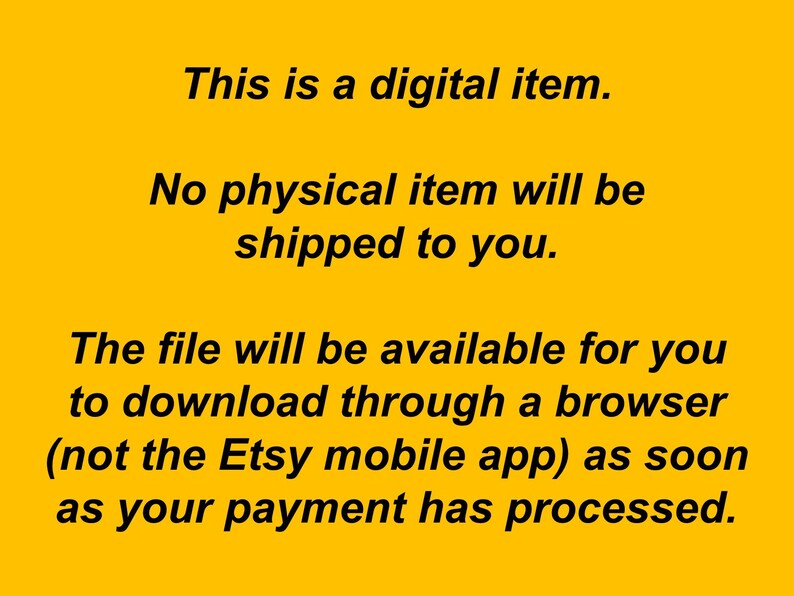 May include: Text on a yellow background that reads: "This is a digital item. No physical item will be shipped to you. The file will be available for you to download through a browser (not the Etsy mobile app) as soon as your payment has processed."