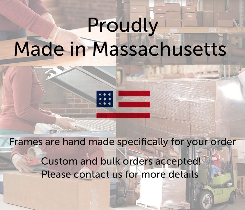 May include: A photo showing a workshop where frames are made. The text "Proudly Made in Massachusetts" is displayed on the top of the image. The image also shows a forklift and boxes being packaged. The text "Frames are hand made specifically for your order. Custom and bulk orders accepted! Please contact us for more details." is displayed at the bottom of the image.