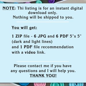 May include: A light blue rectangular digital download information card with black text. The text reads: NOTE: Thi listing is for an instant digital download only. Nothing will be shipped to you. You will get: 1 ZIP file - 6 JPG and 6 PDF 5"x 5" (dark and light lines) and 1 PDF file recommendation with a video link. Please contact me if you have any questions and I will help you. THANK YOU!