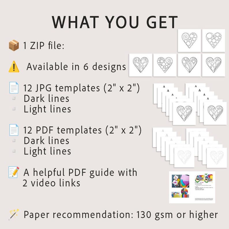 May include: A digital product set titled WHAT YOU GET containing 1 ZIP file with 6 heart designs. Includes 12 JPG and 12 PDF templates measuring 2 inches by 2 inches with dark or light lines, a PDF guide with 2 video links, and a 130 gsm paper recommendation.