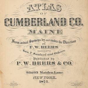 May include: A black and white title page for an atlas of Cumberland County, Maine. The title is in a decorative font and reads "Atlas of Cumberland Co. Maine". The text below the title indicates that the atlas was created from actual surveys by F.W. Beers and assisted by Geo. P. Sanford and others. The atlas was published by F.W. Beers & Co. at 93 & 95 Maiden Lane, New York in 1871.