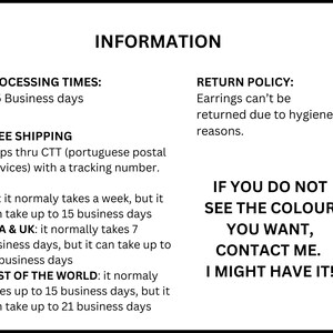 Op de afbeelding: Een wit informatieblad met zwarte tekst. De tekst luidt: INFORMATION, PROCESSING TIMES: 3-5 Business days, FREE SHIPPING Ships thru CTT with a tracking number, EU: 1-15 business days, USA & UK: 7-21 business days, REST OF THE WORLD: 15-21 business days, RETURN POLICY: Earrings can't be returned due to hygiene reasons. IF YOU DO NOT SEE THE COLOUR YOU WANT, CONTACT ME. I MIGHT HAVE IT!