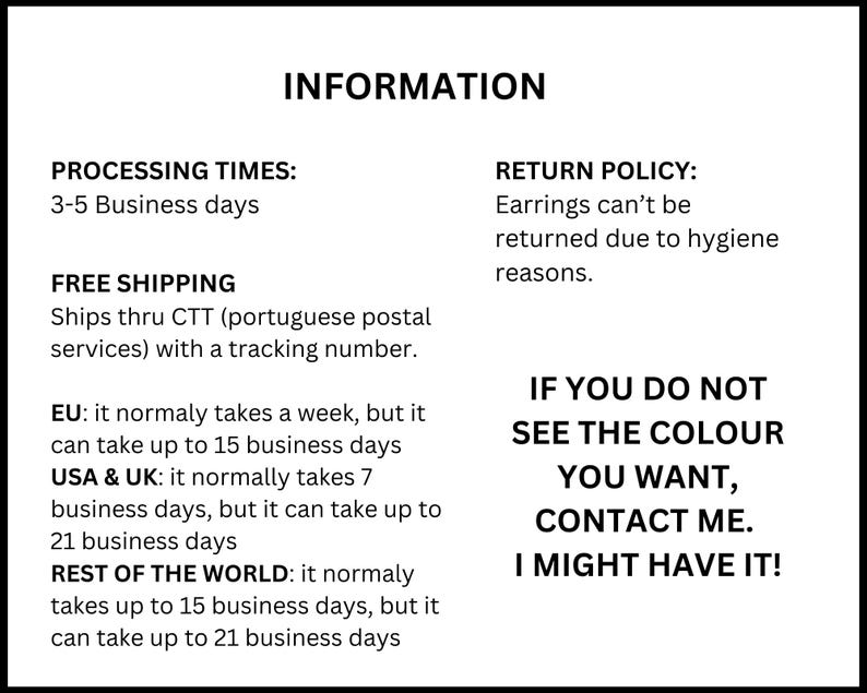 Op de afbeelding: Een wit informatieblad met zwarte tekst. De tekst luidt: INFORMATION, PROCESSING TIMES: 3-5 Business days, FREE SHIPPING Ships thru CTT with a tracking number, EU: 1-15 business days, USA & UK: 7-21 business days, REST OF THE WORLD: 15-21 business days, RETURN POLICY: Earrings can't be returned due to hygiene reasons. IF YOU DO NOT SEE THE COLOUR YOU WANT, CONTACT ME. I MIGHT HAVE IT!