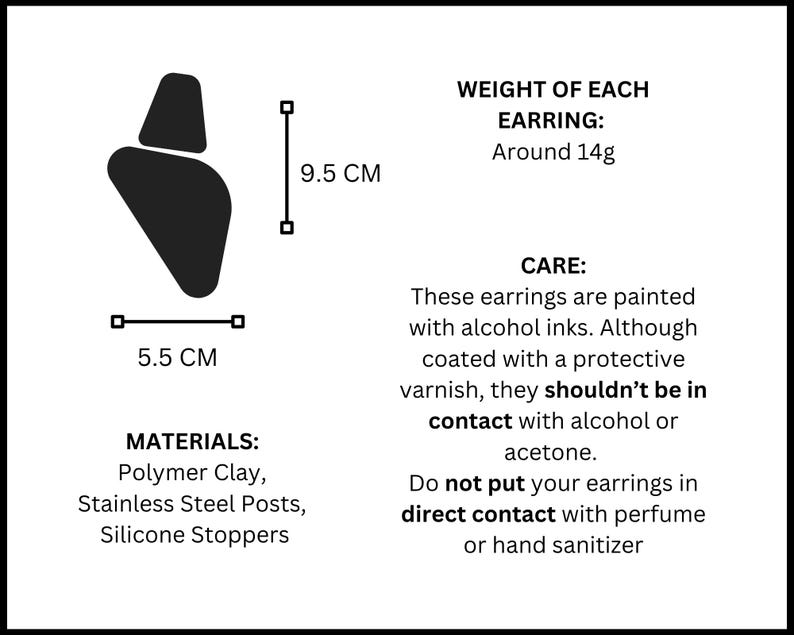 May include: A black silhouette of an earring measuring 9.5 cm by 5.5 cm. Text details include: WEIGHT OF EACH EARRING: Around 14g. MATERIALS: Polymer Clay, Stainless Steel Posts, Silicone Stoppers. CARE: Painted with alcohol inks, avoid alcohol or acetone.