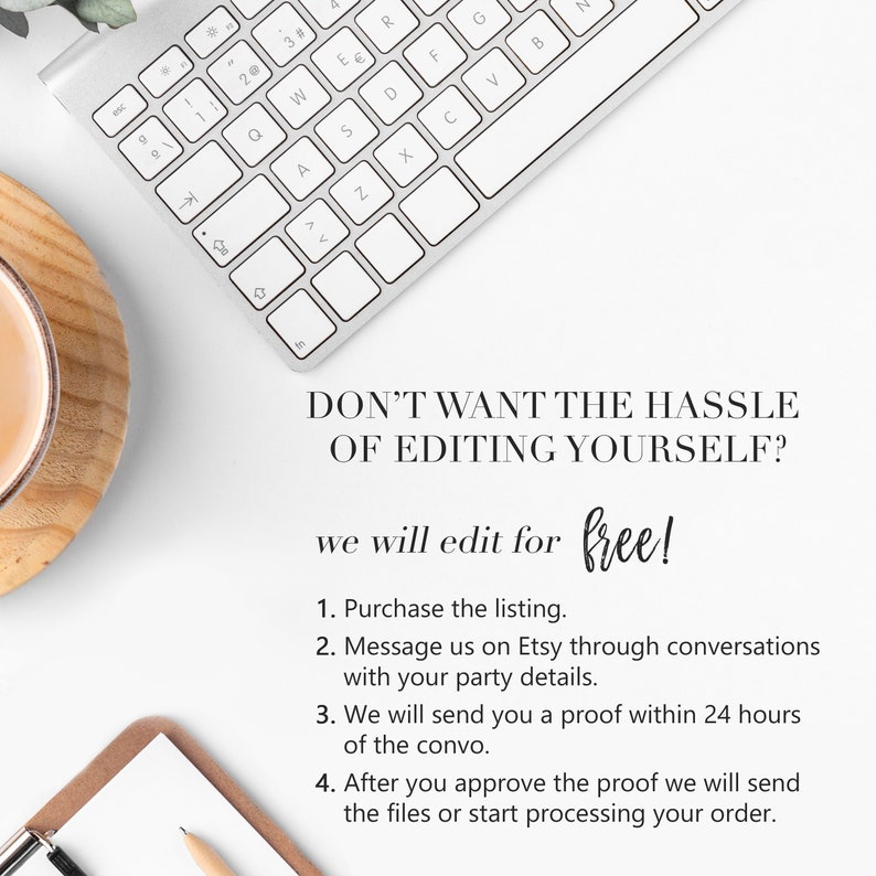 May include: A white keyboard with a cup of coffee on a wooden coaster. Text on the image reads: "DON'T WANT THE HASSLE OF EDITING YOURSELF? we will edit for free! 1. Purchase the listing. 2. Message us on Etsy through conversations with your party details. 3. We will send you a proof within 24 hours of the convo. 4. After you approve the proof we will send the files or start processing your order."