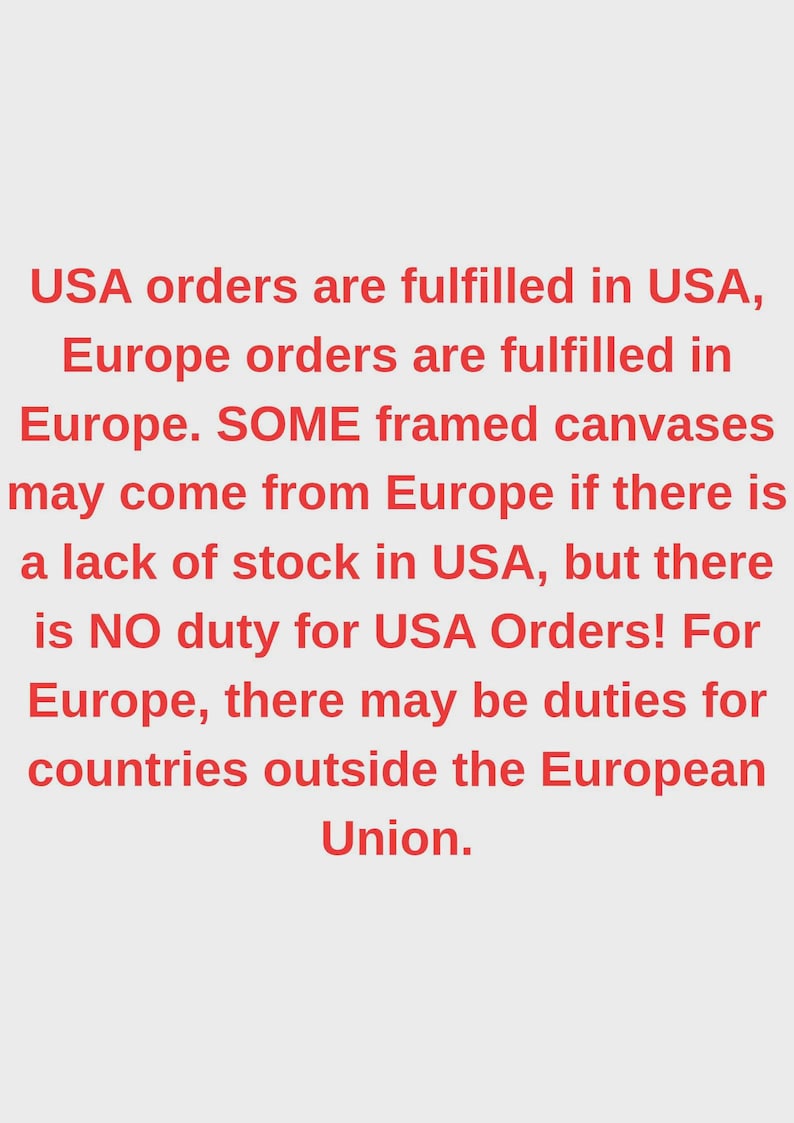 May include: A light gray background featuring red text that reads: USA orders are fulfilled in USA, Europe orders are fulfilled in Europe. SOME framed canvases may come from Europe if there is a lack of stock in USA, but there is NO duty for USA Orders! For Europe, there may be duties for countries outside the European Union.