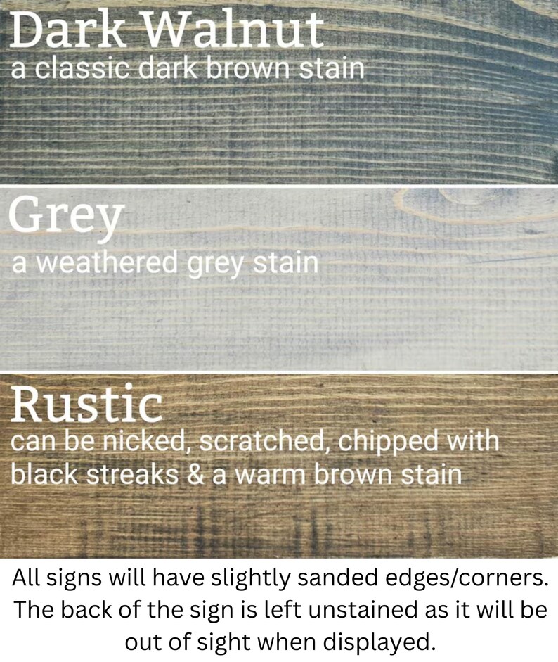 three different types of wood stains: Dark Walnut, Grey, and Rustic. Each stain has a distinct color and finish, with the Dark Walnut stain being a classic dark brown stain, the Grey stain being a weathered grey stain, and the Rustic stain being a chipped and scuffed finish. All signs will have slightly sanded edges/corners, and the back of the sign will be left unstained, allowing it to be displayed out of sight when not in use.