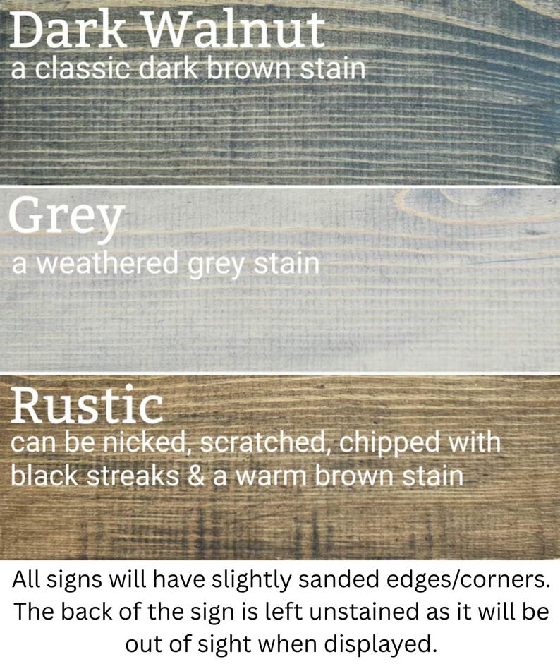 three different types of wood stains: Dark Walnut, Grey, and Rustic. Each stain has a distinct color and finish, with the Dark Walnut stain being a classic dark brown stain, the Grey stain being a weathered grey stain, and the Rustic stain being a chipped and scuffed finish. All signs will have slightly sanded edges/corners, and the back of the sign will be left unstained, allowing it to be displayed out of sight when not in use.