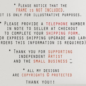 May include: Text in red on a white background with the following information: * PLEASE NOTICE THAT THE FRAME IS NOT INCLUDED, IT IS ONLY FOR ILLUSTRATIVE PURPOSES. * PLEASE PROVIDE A TELEPHONE NUMBER IN NOTE TO SELLER AT CHECKOUT TO COMPLETE YOUR SHIPPING FORM. (FOR EXPRESS SHIPPING UPGRADE AND LARGE ORDERS THIS INFORMATION IS REQUIRED) * THANK YOU FOR SUPPORTING INDEPENDENT ARTIST AND THE SMALL BUSINESS * ALL MY DESIGNS ARE COPYRIGHTS PROTECTED THANK YOU!!