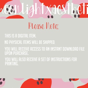 May include: A digital download graphic with a pink, red, and gray abstract background. The text "moonlightxaesthetic" is at the top of the image. The text "Please Note:" is in a red box. The text below the box reads: "THIS IS A DIGITAL ITEM. NO PHYSICAL ITEMS WILL BE SHIPPED. YOU WILL RECEIVE ACCESS TO AN INSTANT DOWNLOAD FILE UPON PURCHASE. YOU WILL ALSO RECEIVE A SET OF INSTRUCTIONS FOR PRINTING."