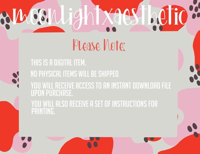 May include: A digital download graphic with a pink, red, and gray abstract background. The text "moonlightxaesthetic" is at the top of the image. The text "Please Note:" is in a red box. The text below the box reads: "THIS IS A DIGITAL ITEM. NO PHYSICAL ITEMS WILL BE SHIPPED. YOU WILL RECEIVE ACCESS TO AN INSTANT DOWNLOAD FILE UPON PURCHASE. YOU WILL ALSO RECEIVE A SET OF INSTRUCTIONS FOR PRINTING."